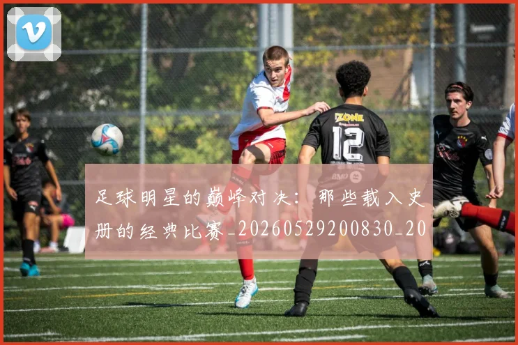 足球明星的巅峰对决:那些载入史册的经典比赛_20260529200830_20260711205308