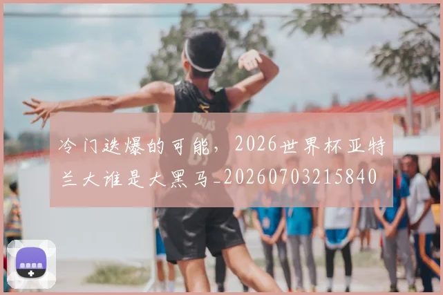 冷门迭爆的可能,2026世界杯亚特兰大谁是大黑马_20260703215840