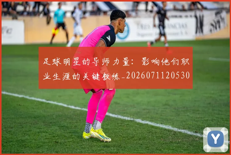 足球明星的导师力量：影响他们职业生涯的关键教练_20260711205304