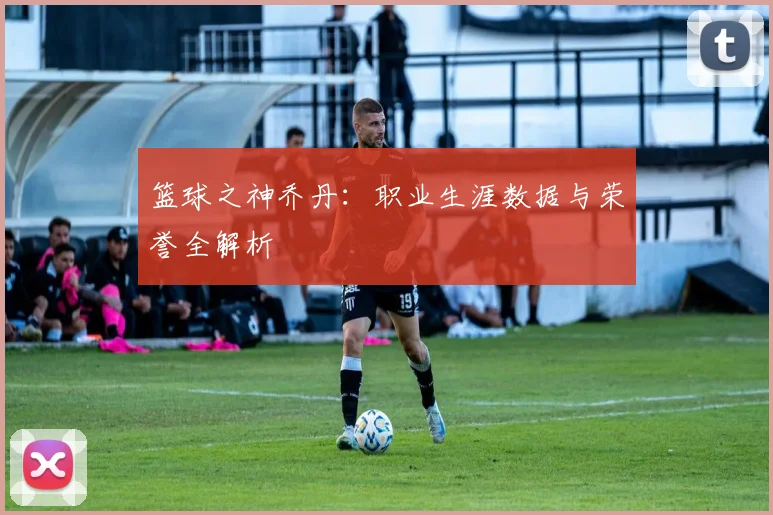 篮球之神乔丹:职业生涯数据与荣誉全解析