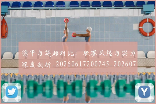 德甲与英超对比：联赛风格与实力深度剖析_20260617200745_20260722160643