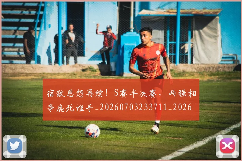 宿敌恩怨再续!S赛半决赛,两强相争鹿死谁手_20260703233711_20260720194058