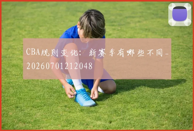 CBA规则变化:新赛季有哪些不同_20260701212048