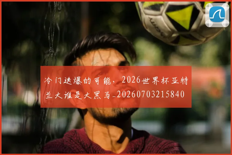 冷门迭爆的可能,2026世界杯亚特兰大谁是大黑马_20260703215840