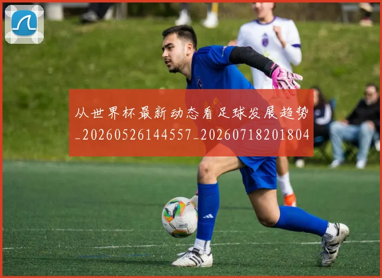从世界杯最新动态看足球发展趋势_20260526144557_20260718201804