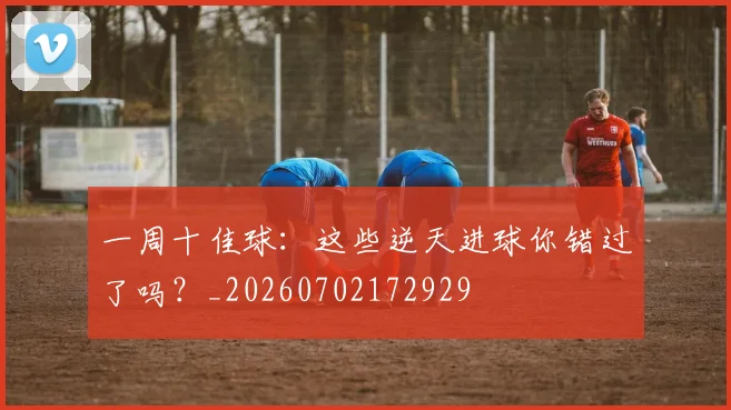 一周十佳球:这些逆天进球你错过了吗?_20260702172929