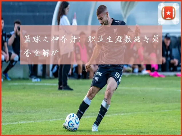 篮球之神乔丹:职业生涯数据与荣誉全解析