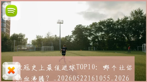 欧冠史上最佳进球TOP10:哪个让你热血沸腾?_20260522161055_20260707150706_20260801162836
