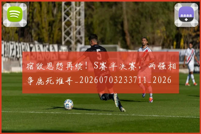 宿敌恩怨再续!S赛半决赛,两强相争鹿死谁手_20260703233711_20260720194058
