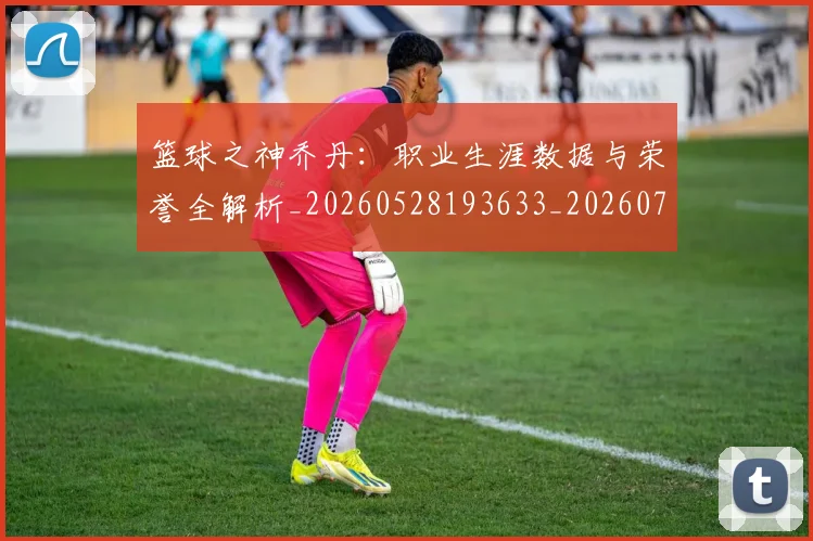 篮球之神乔丹:职业生涯数据与荣誉全解析_20260528193633_20260708195729