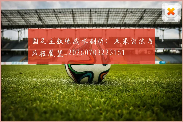 国足主教练战术剖析:未来打法与风格展望_20260703223151