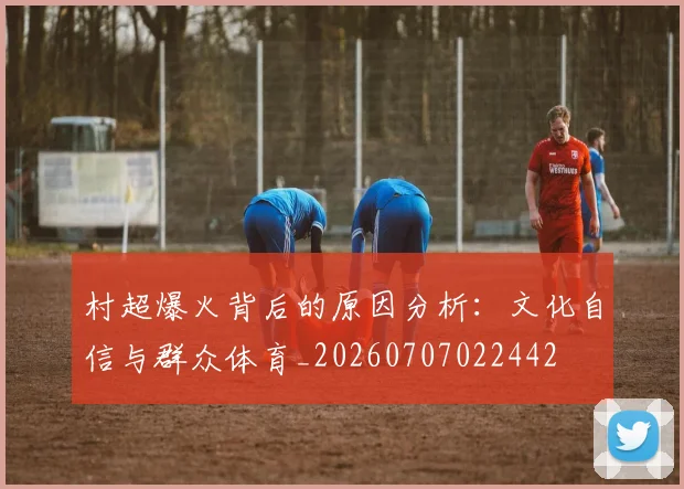村超爆火背后的原因分析:文化自信与群众体育_20260707022442