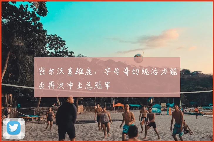 密尔沃基雄鹿,字母哥的统治力能否再次冲击总冠军